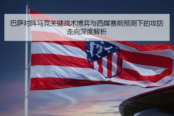 巴萨对阵马竞关键战术博弈与西媒赛前预测下的攻防走向深度解析