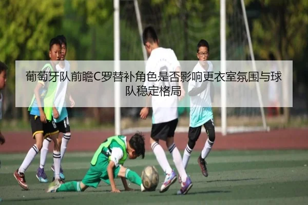 葡萄牙队前瞻C罗替补角色是否影响更衣室氛围与球队稳定格局 - kaiyun