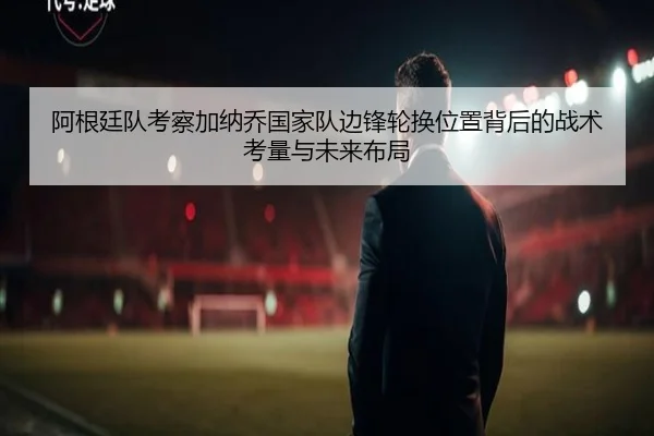 阿根廷队考察加纳乔国家队边锋轮换位置背后的战术考量与未来布局 - kaiyun