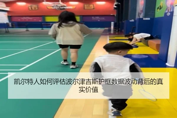 凯尔特人如何评估波尔津吉斯护框数据波动背后的真实价值（kaiyun）