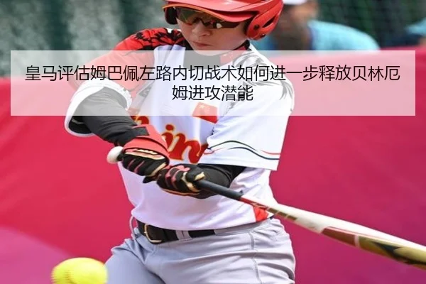 皇马评估姆巴佩左路内切战术如何进一步释放贝林厄姆进攻潜能（kaiyun）
