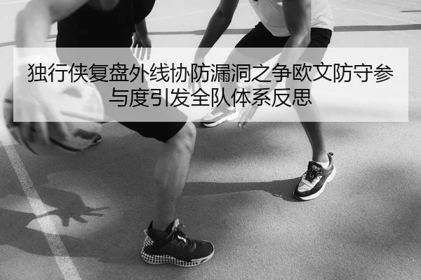 独行侠复盘外线协防漏洞之争欧文防守参与度引发全队体系反思 - kaiyun